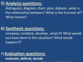 5) Analysis questions:
  distinguish, diagram, chart, plan, deduce…what is
  the relationship between? What is the function of?
  What motive?


6) Synthesis questions:
  compose, combine, develop…what if? What would
  you have done in this situation? What would
  happen if?


7) Evaluation questions:
   evaluate, defend, decide
 