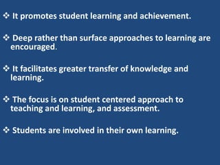  It promotes student learning and achievement.

 Deep rather than surface approaches to learning are
 encouraged.

 It facilitates greater transfer of knowledge and
 learning.

 The focus is on student centered approach to
 teaching and learning, and assessment.

 Students are involved in their own learning.
 