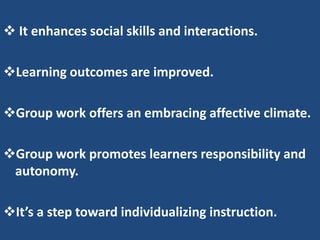  It enhances social skills and interactions.

Learning outcomes are improved.

Group work offers an embracing affective climate.

Group work promotes learners responsibility and
 autonomy.

It’s a step toward individualizing instruction.
 