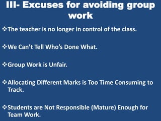 III- Excuses for avoiding group
               work
The teacher is no longer in control of the class.

We Can’t Tell Who’s Done What.

Group Work is Unfair.

Allocating Different Marks is Too Time Consuming to
 Track.

Students are Not Responsible (Mature) Enough for
 Team Work.
 