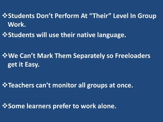 Students Don’t Perform At “Their” Level In Group
 Work.
Students will use their native language.

We Can’t Mark Them Separately so Freeloaders
 get it Easy.

Teachers can’t monitor all groups at once.

Some learners prefer to work alone.
 