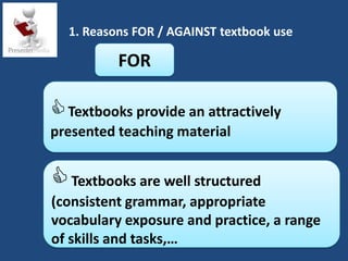 1. Reasons FOR / AGAINST textbook use

          FOR

 Textbooks provide an attractively
presented teaching material


 Textbooks are well structured
(consistent grammar, appropriate
vocabulary exposure and practice, a range
of skills and tasks,…
 