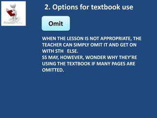 2. Options for textbook use

  Omit

WHEN THE LESSON IS NOT APPROPRIATE, THE
TEACHER CAN SIMPLY OMIT IT AND GET ON
WITH STH ELSE.
SS MAY, HOWEVER, WONDER WHY THEY’RE
USING THE TEXTBOOK IF MANY PAGES ARE
OMITTED.
 