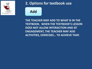 2. Options for textbook use

   Add

THE TEACHER MAY ADD TO WHAT IS IN THE
TEXTBOOK. WHEN THE TEXTBOOK’S LESSON
DOES NOT ALLOW INTERACTION AND SS’
ENGAGEMENT, THE TEACHER MAY ADD
ACTIVITIES, EXERCISES… TO ACHIEVE THAT.
 