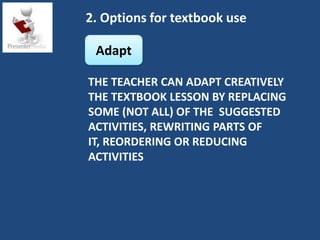 2. Options for textbook use

 Adapt

THE TEACHER CAN ADAPT CREATIVELY
THE TEXTBOOK LESSON BY REPLACING
SOME (NOT ALL) OF THE SUGGESTED
ACTIVITIES, REWRITING PARTS OF
IT, REORDERING OR REDUCING
ACTIVITIES
 