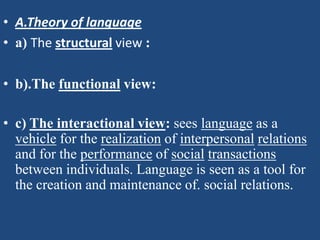 • A.Theory of language
• a) The structural view :

• b).The functional view:

• c) The interactional view: sees language as a
  vehicle for the realization of interpersonal relations
  and for the performance of social transactions
  between individuals. Language is seen as a tool for
  the creation and maintenance of. social relations.
 