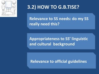 3.2) HOW TO G.B.TISE?

Relevance to SS needs: do my SS
really need this?


Appropriateness to SS’ linguistic
and cultural background


 Relevance to official guidelines
 