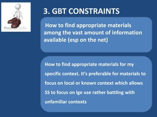 3. GBT CONSTRAINTS
How to find appropriate materials
among the vast amount of information
available (esp on the net)


How to find appropriate materials for my
specific context. It’s preferable for materials to
focus on local or known context which allows
SS to focus on lge use rather battling with
unfamiliar contexts
 