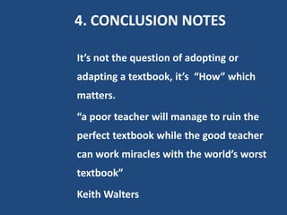 4. CONCLUSION NOTES

It’s not the question of adopting or
adapting a textbook, it’s “How” which
matters.
“a poor teacher will manage to ruin the
perfect textbook while the good teacher
can work miracles with the world’s worst
textbook”
Keith Walters
 