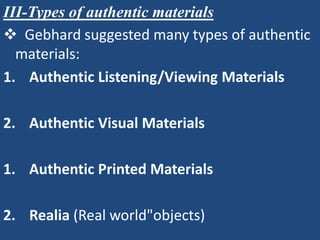III-Types of authentic materials
 Gebhard suggested many types of authentic
  materials:
1. Authentic Listening/Viewing Materials

2. Authentic Visual Materials

1. Authentic Printed Materials

2. Realia (Real world"objects)
 
