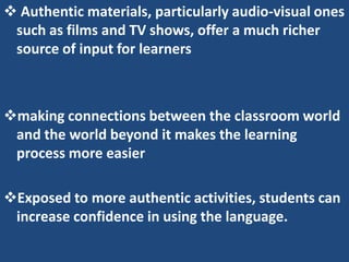  Authentic materials, particularly audio-visual ones
 such as films and TV shows, offer a much richer
 source of input for learners



making connections between the classroom world
 and the world beyond it makes the learning
 process more easier

Exposed to more authentic activities, students can
 increase confidence in using the language.
 
