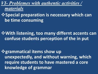 VI- Problemes with authentic activities /
 materials
Special preparation is necessary which can
 be time consuming

With listening, too many differnt accents can
 confuse students perception of the in put

grammatical items show up
 unexpectedly, and without warning, which
 require students to have mastered a core
 knowledge of grammar
 