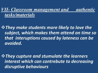 VII- Classroom management and      authentic
 tasks/materials

They make students more likely to love the
 subject, which makes them attend on time so
 that interuptions caused by lateness can be
 avoided.

They cupture and stumulate the learners
 interest which can contrebute to decreasing
 disruptive behaviours
 
