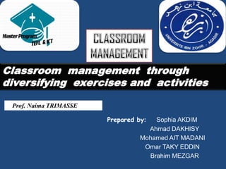 Classroom management through
diversifying exercises and activities

 Prof. Naima TRIMASSE

                        Prepared by:  Sophia AKDIM
                                    Ahmad DAKHISY
                                  Mohamed AIT MADANI
                                   Omar TAKY EDDIN
                                    Brahim MEZGAR
 