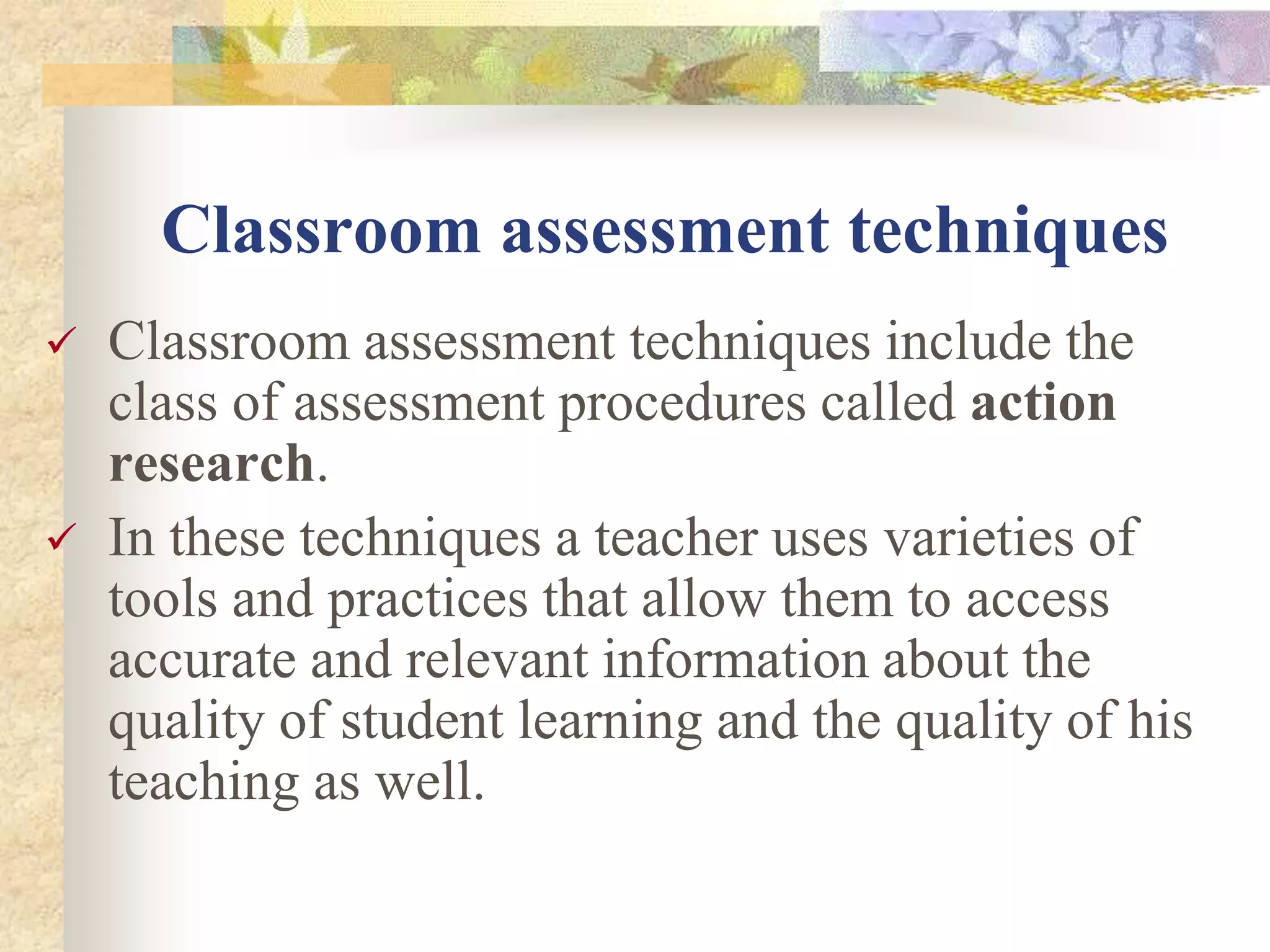 Classroom assessment techniques
 Classroom assessment techniques include the
class of assessment procedures called action
research.
 In these techniques a teacher uses varieties of
tools and practices that allow them to access
accurate and relevant information about the
quality of student learning and the quality of his
teaching as well.
 