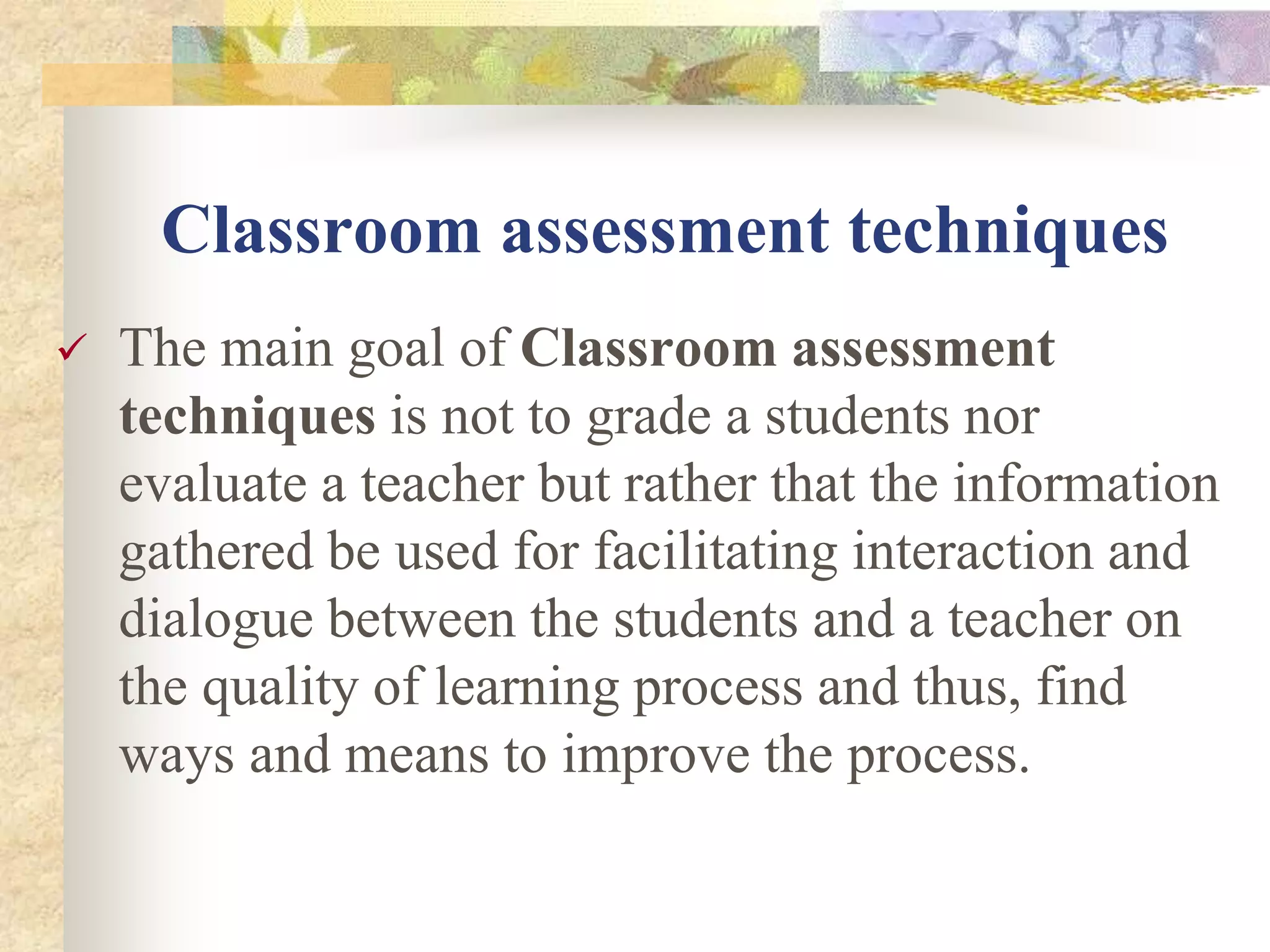Classroom assessment techniques
 The main goal of Classroom assessment
techniques is not to grade a students nor
evaluate a teacher but rather that the information
gathered be used for facilitating interaction and
dialogue between the students and a teacher on
the quality of learning process and thus, find
ways and means to improve the process.
 