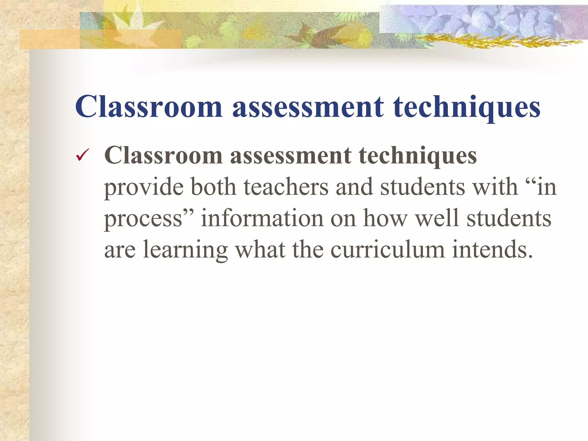 Classroom assessment techniques
 Classroom assessment techniques
provide both teachers and students with “in
process” information on how well students
are learning what the curriculum intends.
 