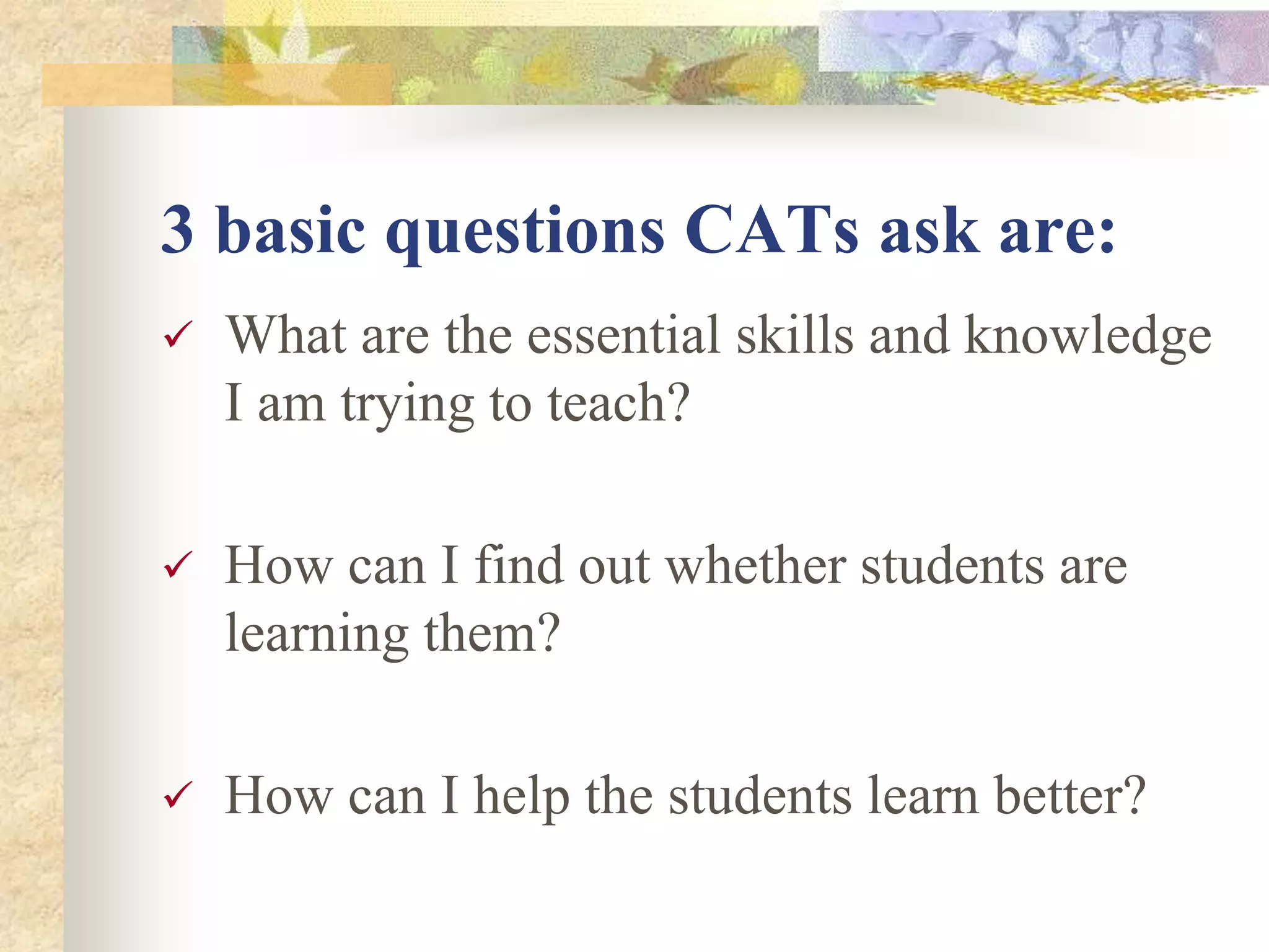 3 basic questions CATs ask are:
 What are the essential skills and knowledge
I am trying to teach?
 How can I find out whether students are
learning them?
 How can I help the students learn better?
 
