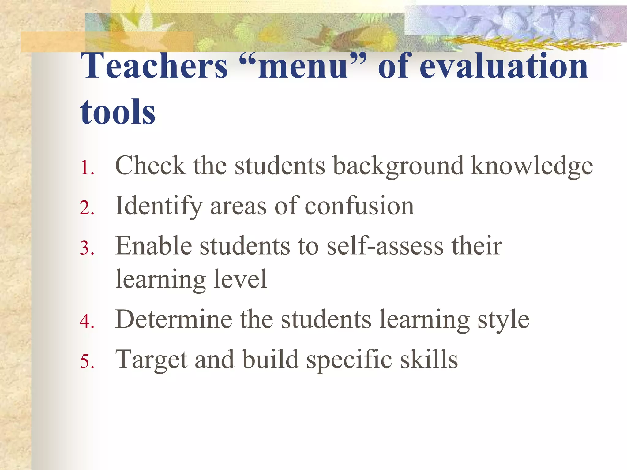 Teachers “menu” of evaluation
tools
1. Check the students background knowledge
2. Identify areas of confusion
3. Enable students to self-assess their
learning level
4. Determine the students learning style
5. Target and build specific skills
 