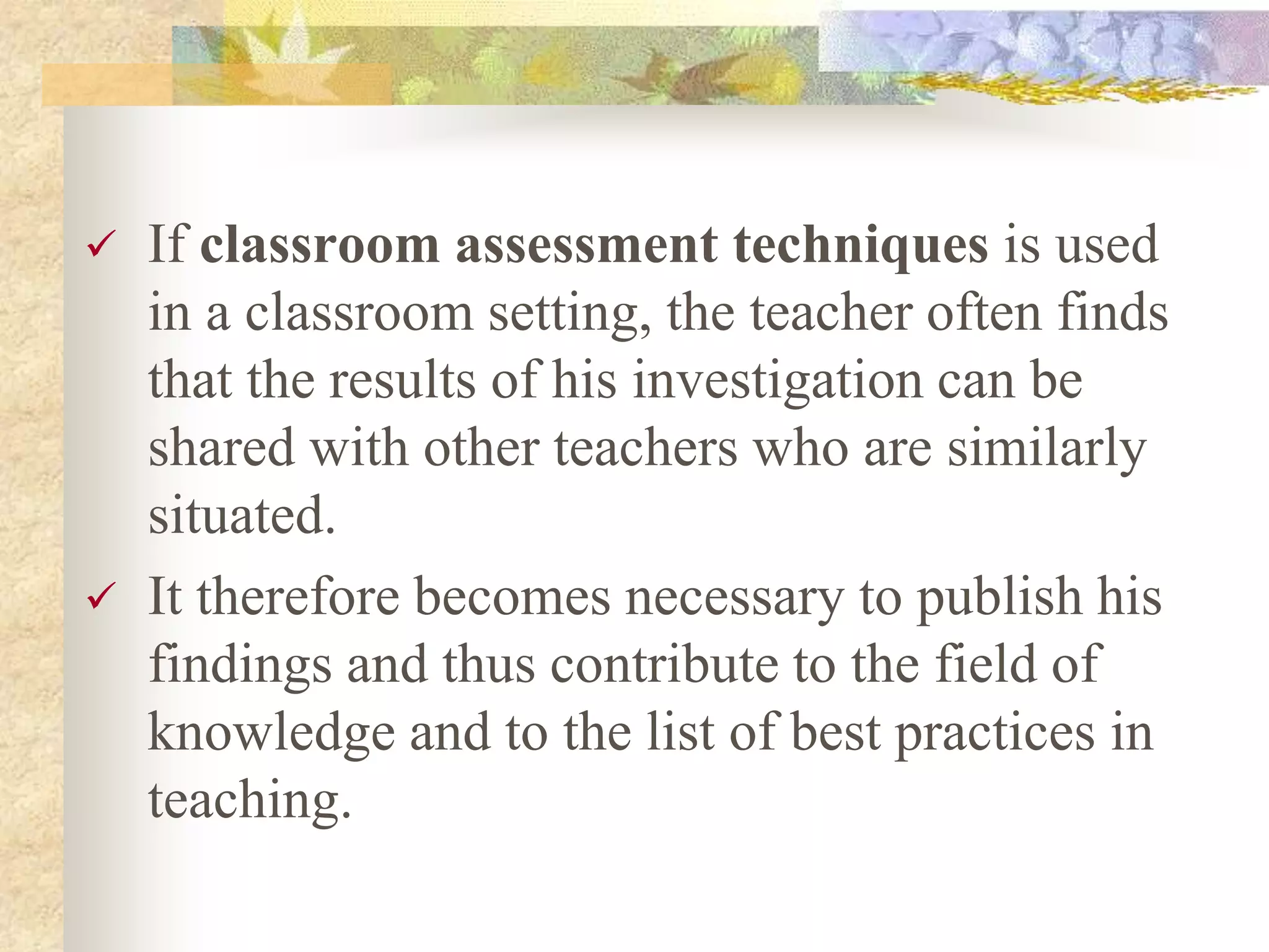  If classroom assessment techniques is used
in a classroom setting, the teacher often finds
that the results of his investigation can be
shared with other teachers who are similarly
situated.
 It therefore becomes necessary to publish his
findings and thus contribute to the field of
knowledge and to the list of best practices in
teaching.
 