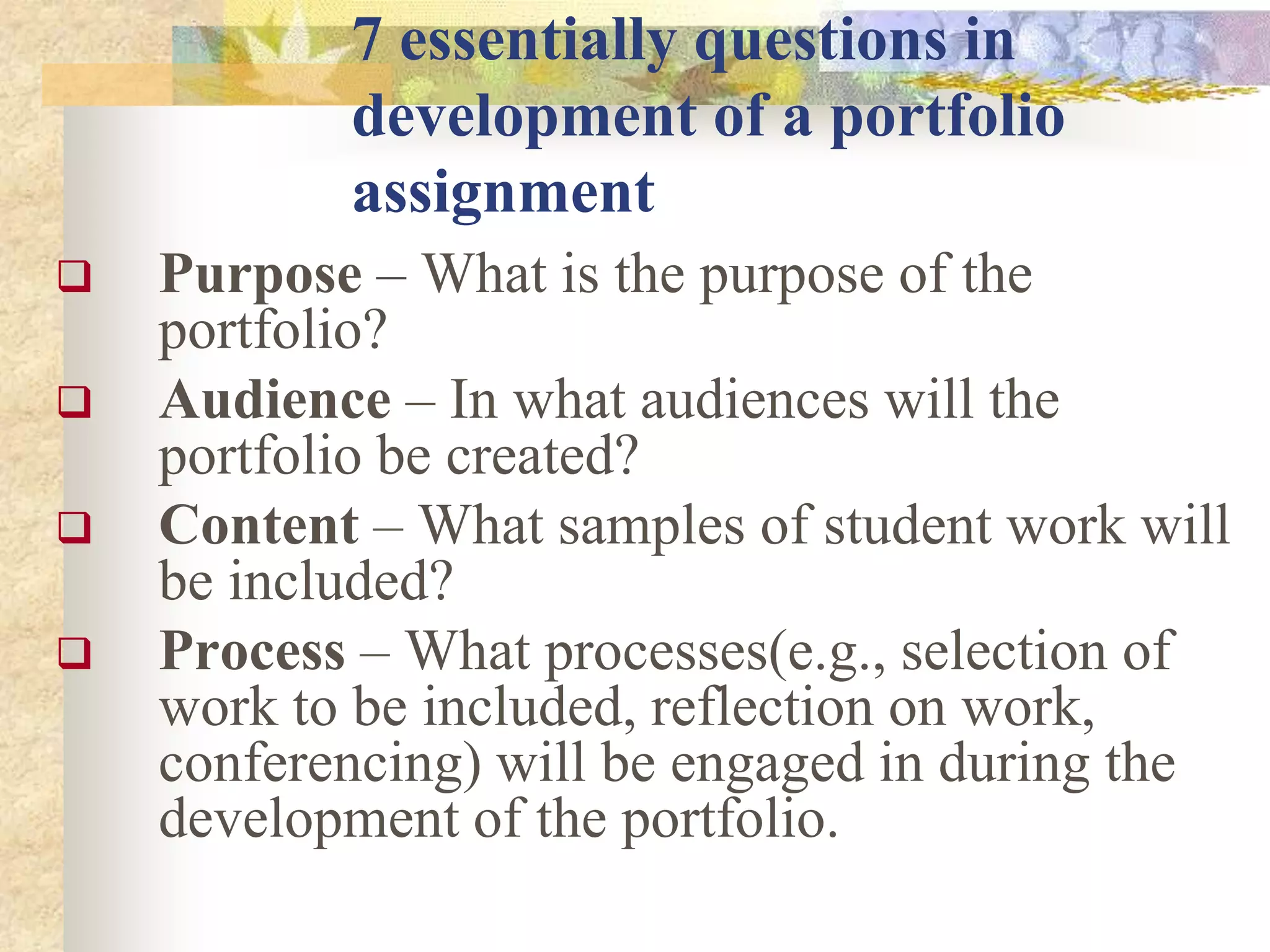7 essentially questions in
development of a portfolio
assignment
 Purpose – What is the purpose of the
portfolio?
 Audience – In what audiences will the
portfolio be created?
 Content – What samples of student work will
be included?
 Process – What processes(e.g., selection of
work to be included, reflection on work,
conferencing) will be engaged in during the
development of the portfolio.
 