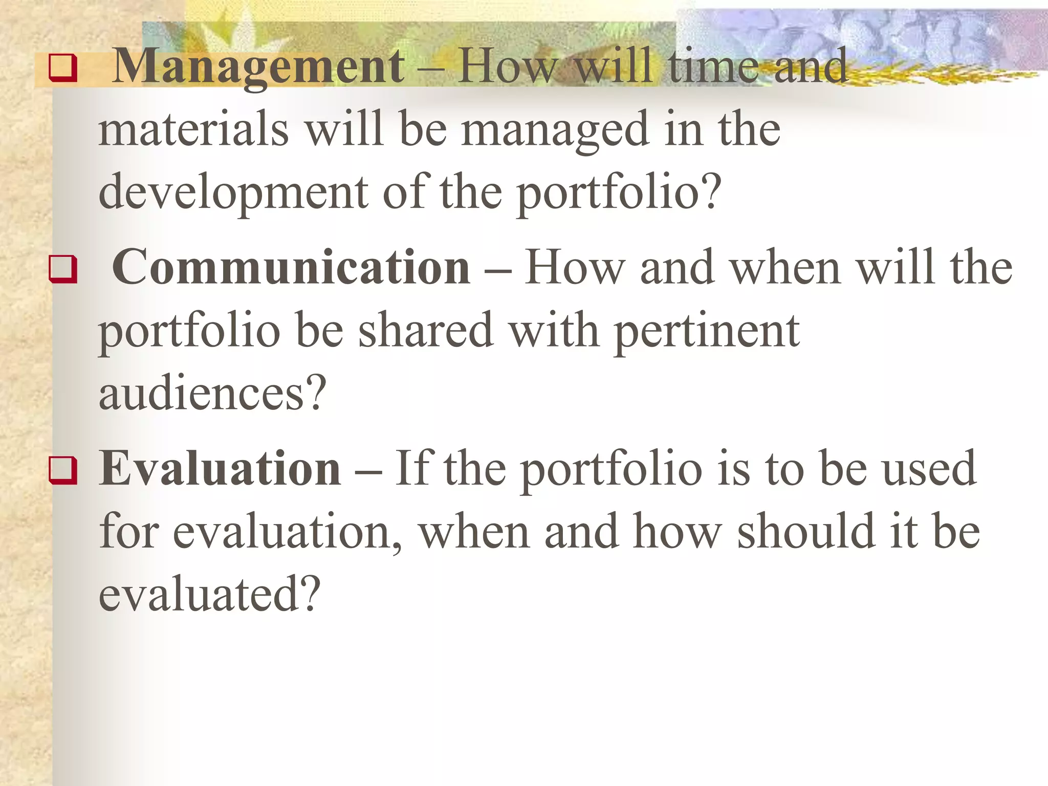  Management – How will time and
materials will be managed in the
development of the portfolio?
 Communication – How and when will the
portfolio be shared with pertinent
audiences?
 Evaluation – If the portfolio is to be used
for evaluation, when and how should it be
evaluated?
 