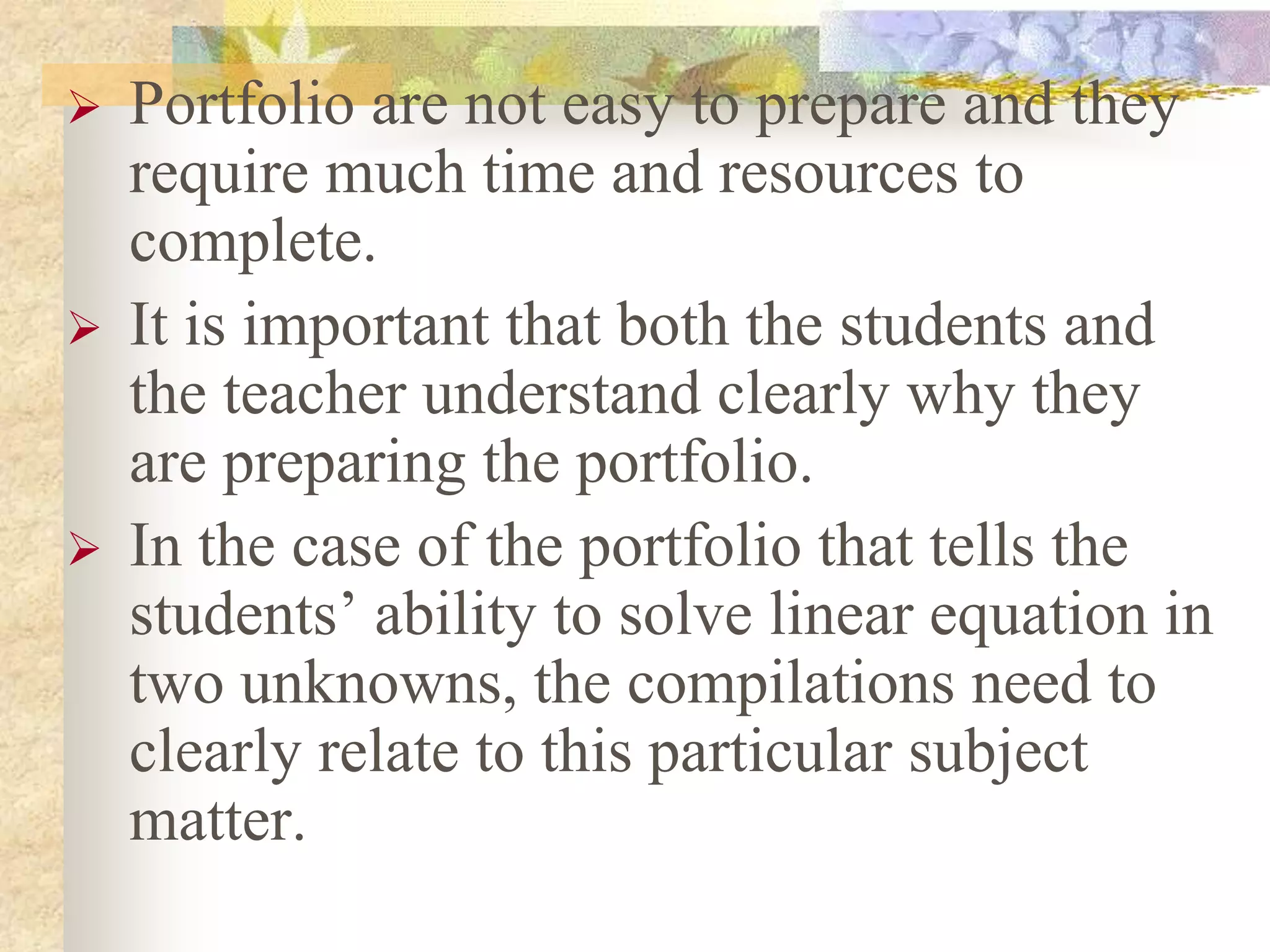  Portfolio are not easy to prepare and they
require much time and resources to
complete.
 It is important that both the students and
the teacher understand clearly why they
are preparing the portfolio.
 In the case of the portfolio that tells the
students’ ability to solve linear equation in
two unknowns, the compilations need to
clearly relate to this particular subject
matter.
 