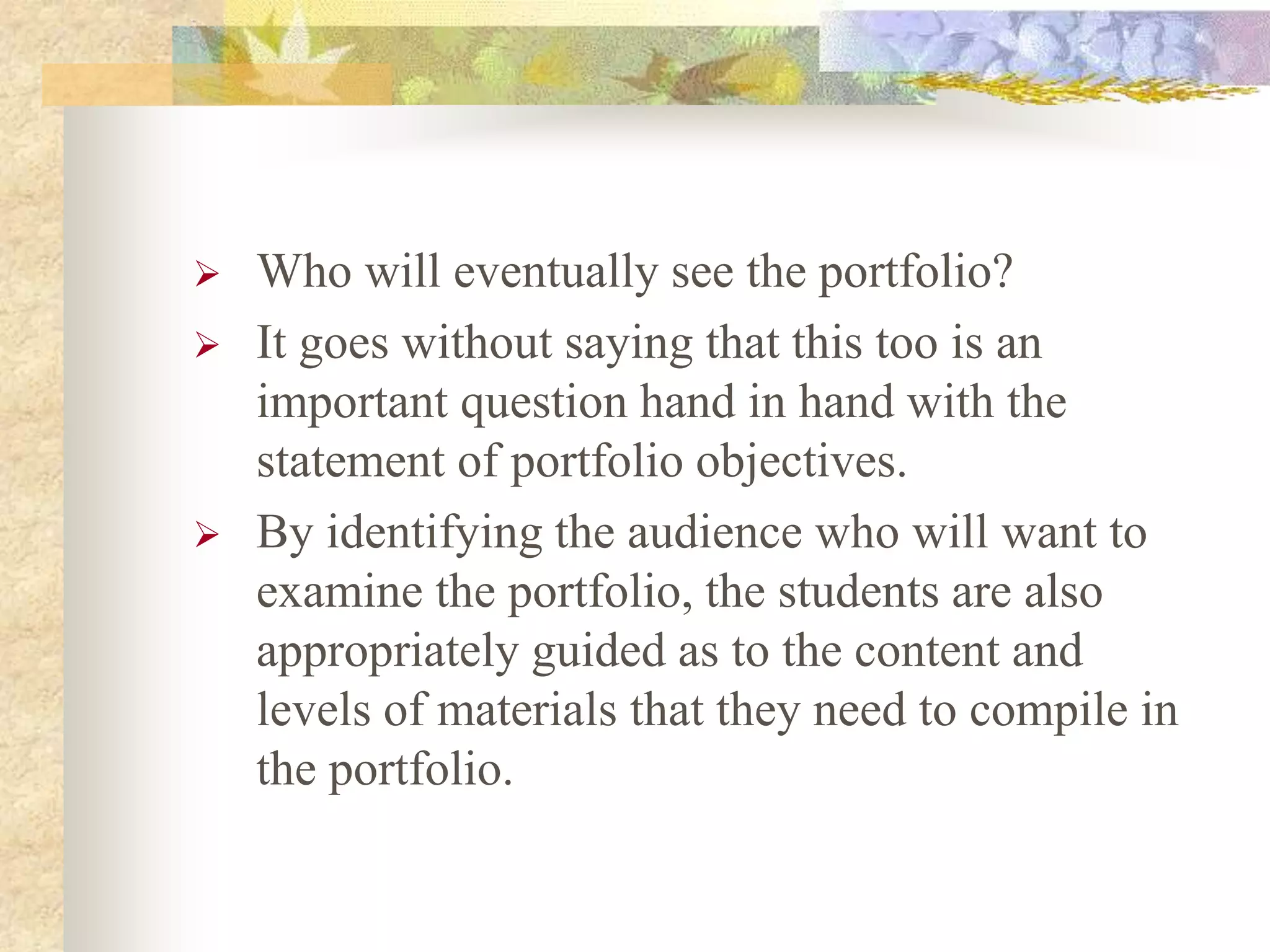  Who will eventually see the portfolio?
 It goes without saying that this too is an
important question hand in hand with the
statement of portfolio objectives.
 By identifying the audience who will want to
examine the portfolio, the students are also
appropriately guided as to the content and
levels of materials that they need to compile in
the portfolio.
 
