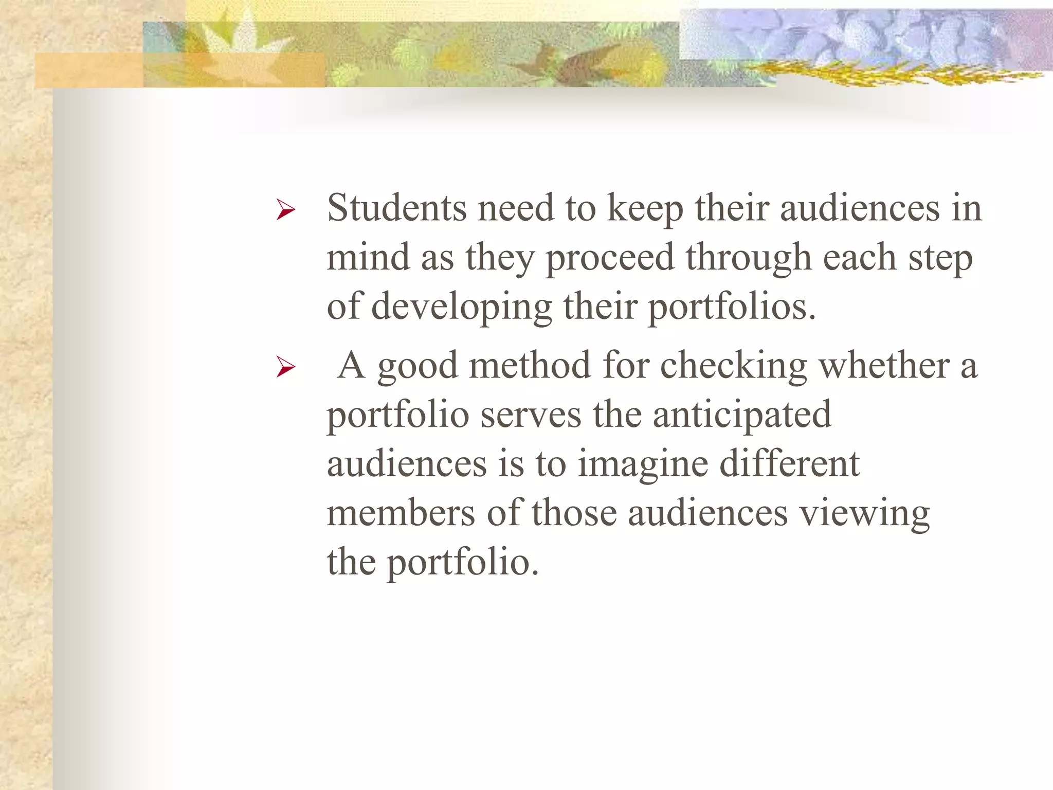  Students need to keep their audiences in
mind as they proceed through each step
of developing their portfolios.
 A good method for checking whether a
portfolio serves the anticipated
audiences is to imagine different
members of those audiences viewing
the portfolio.
 