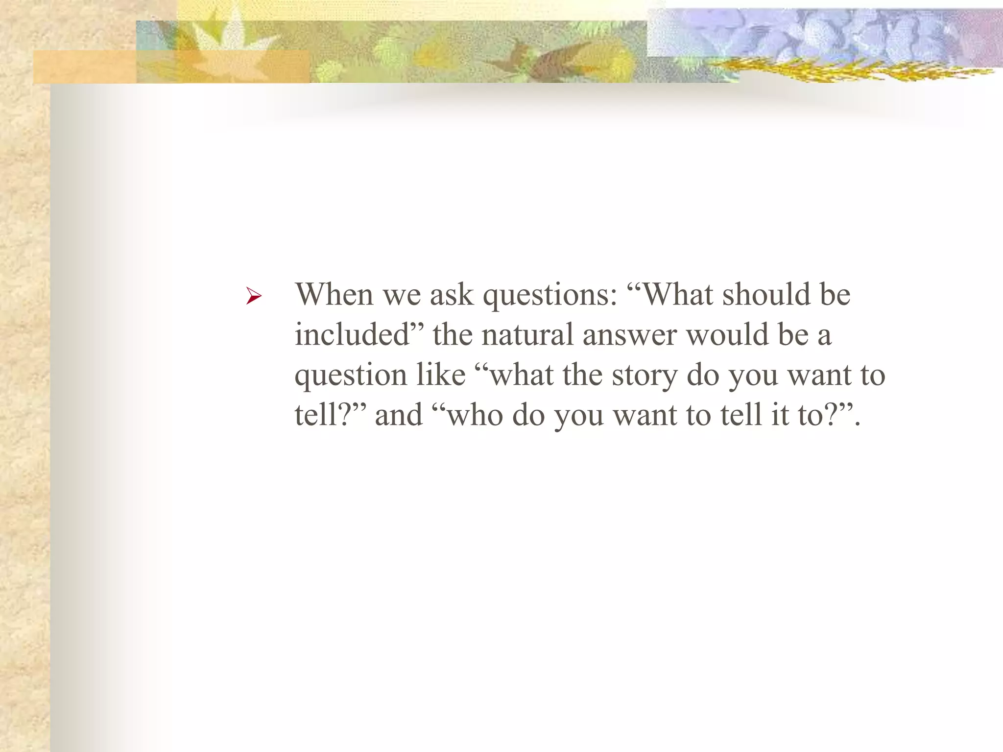  When we ask questions: “What should be
included” the natural answer would be a
question like “what the story do you want to
tell?” and “who do you want to tell it to?”.
 