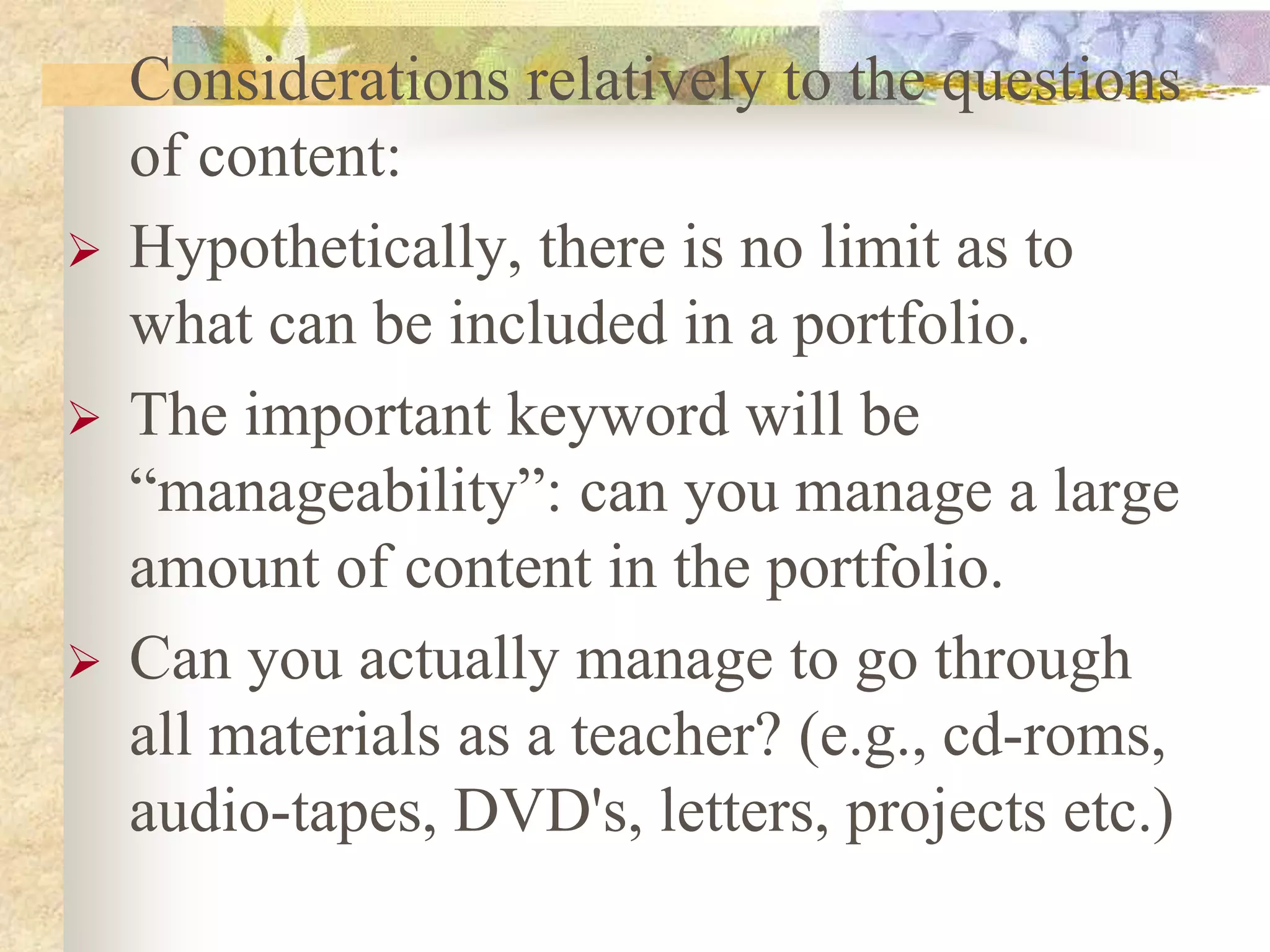 Considerations relatively to the questions
of content:
 Hypothetically, there is no limit as to
what can be included in a portfolio.
 The important keyword will be
“manageability”: can you manage a large
amount of content in the portfolio.
 Can you actually manage to go through
all materials as a teacher? (e.g., cd-roms,
audio-tapes, DVD's, letters, projects etc.)
 