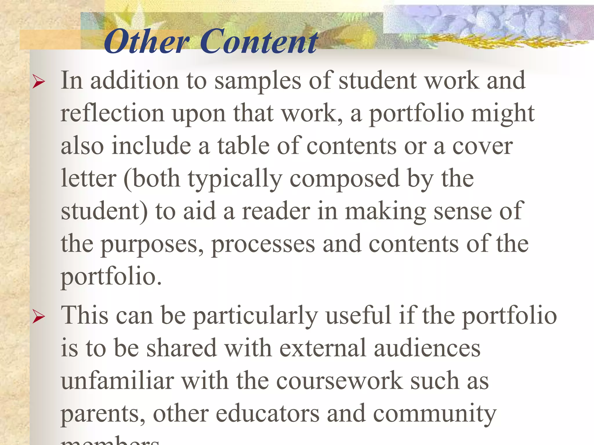 Other Content
 In addition to samples of student work and
reflection upon that work, a portfolio might
also include a table of contents or a cover
letter (both typically composed by the
student) to aid a reader in making sense of
the purposes, processes and contents of the
portfolio.
 This can be particularly useful if the portfolio
is to be shared with external audiences
unfamiliar with the coursework such as
parents, other educators and community
 