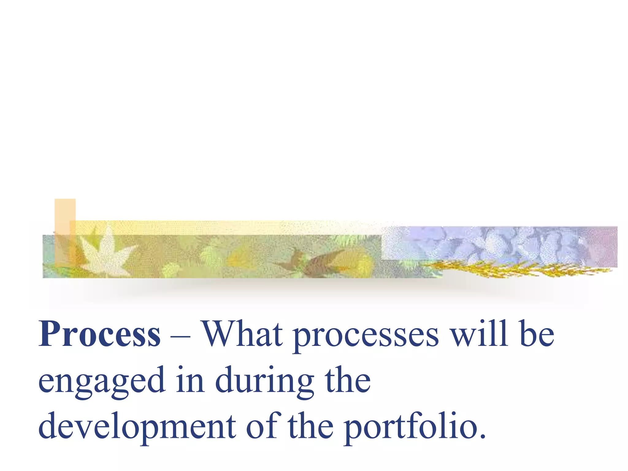 Process – What processes will be
engaged in during the
development of the portfolio.
 