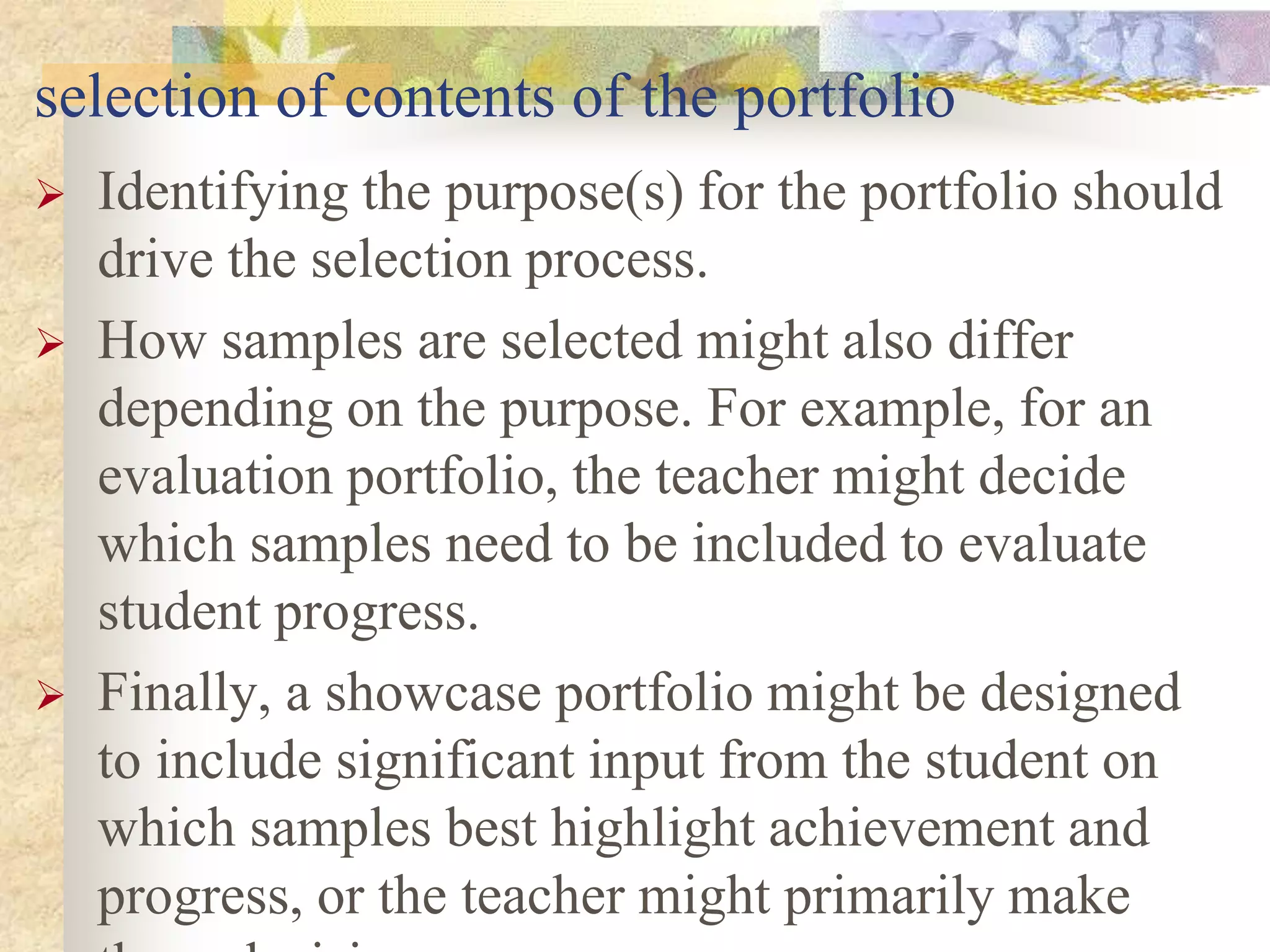 selection of contents of the portfolio
 Identifying the purpose(s) for the portfolio should
drive the selection process.
 How samples are selected might also differ
depending on the purpose. For example, for an
evaluation portfolio, the teacher might decide
which samples need to be included to evaluate
student progress.
 Finally, a showcase portfolio might be designed
to include significant input from the student on
which samples best highlight achievement and
progress, or the teacher might primarily make
 