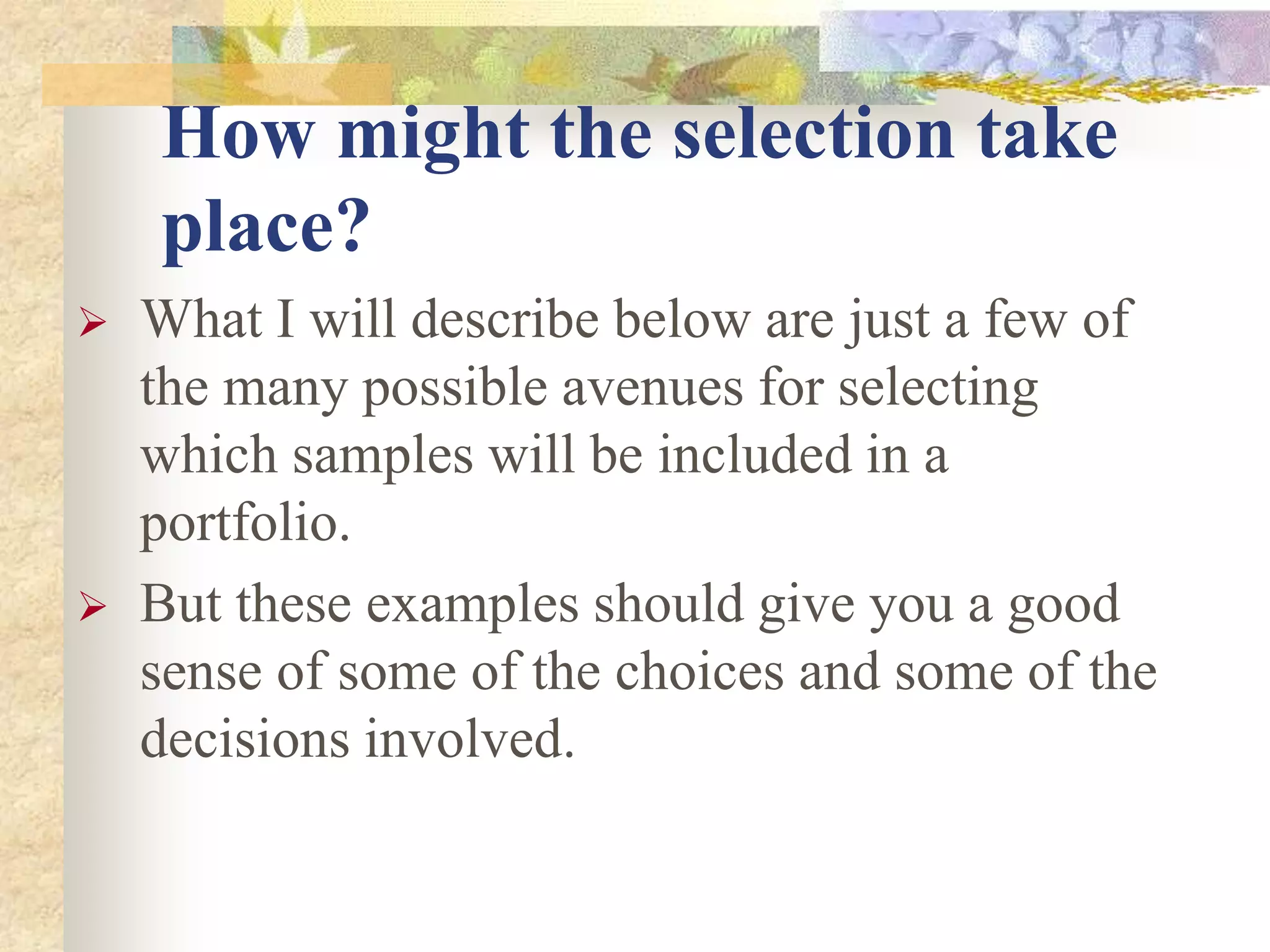 How might the selection take
place?
 What I will describe below are just a few of
the many possible avenues for selecting
which samples will be included in a
portfolio.
 But these examples should give you a good
sense of some of the choices and some of the
decisions involved.
 