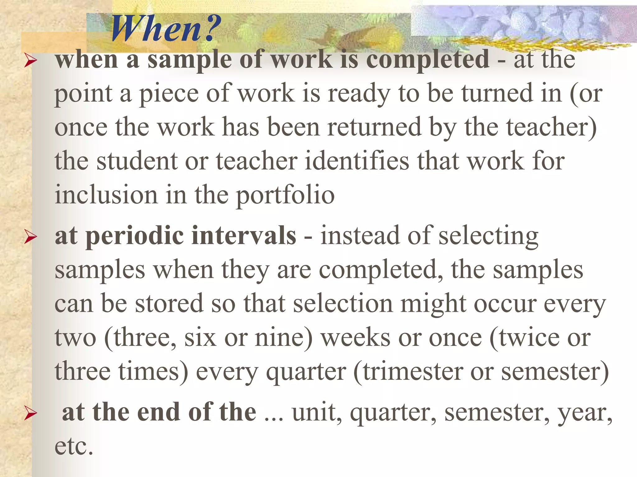 When?
 when a sample of work is completed - at the
point a piece of work is ready to be turned in (or
once the work has been returned by the teacher)
the student or teacher identifies that work for
inclusion in the portfolio
 at periodic intervals - instead of selecting
samples when they are completed, the samples
can be stored so that selection might occur every
two (three, six or nine) weeks or once (twice or
three times) every quarter (trimester or semester)
 at the end of the ... unit, quarter, semester, year,
etc.
 