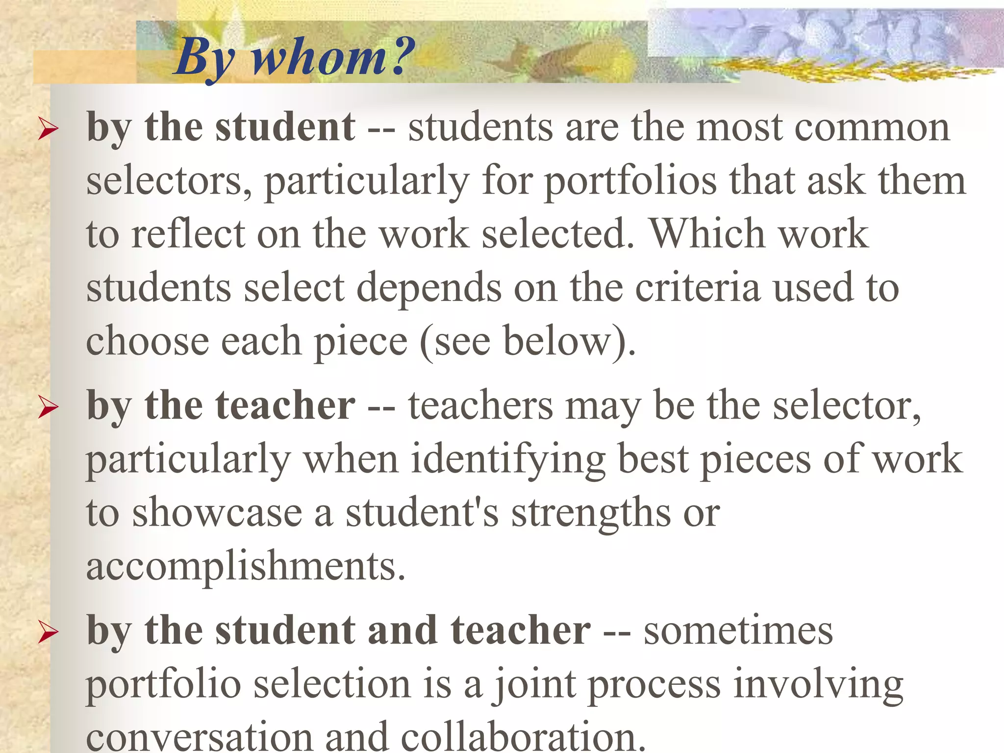 By whom?
 by the student -- students are the most common
selectors, particularly for portfolios that ask them
to reflect on the work selected. Which work
students select depends on the criteria used to
choose each piece (see below).
 by the teacher -- teachers may be the selector,
particularly when identifying best pieces of work
to showcase a student's strengths or
accomplishments.
 by the student and teacher -- sometimes
portfolio selection is a joint process involving
conversation and collaboration.
 