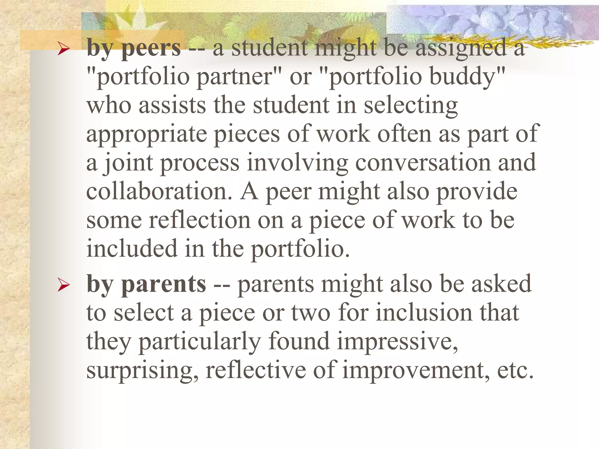  by peers -- a student might be assigned a
"portfolio partner" or "portfolio buddy"
who assists the student in selecting
appropriate pieces of work often as part of
a joint process involving conversation and
collaboration. A peer might also provide
some reflection on a piece of work to be
included in the portfolio.
 by parents -- parents might also be asked
to select a piece or two for inclusion that
they particularly found impressive,
surprising, reflective of improvement, etc.
 