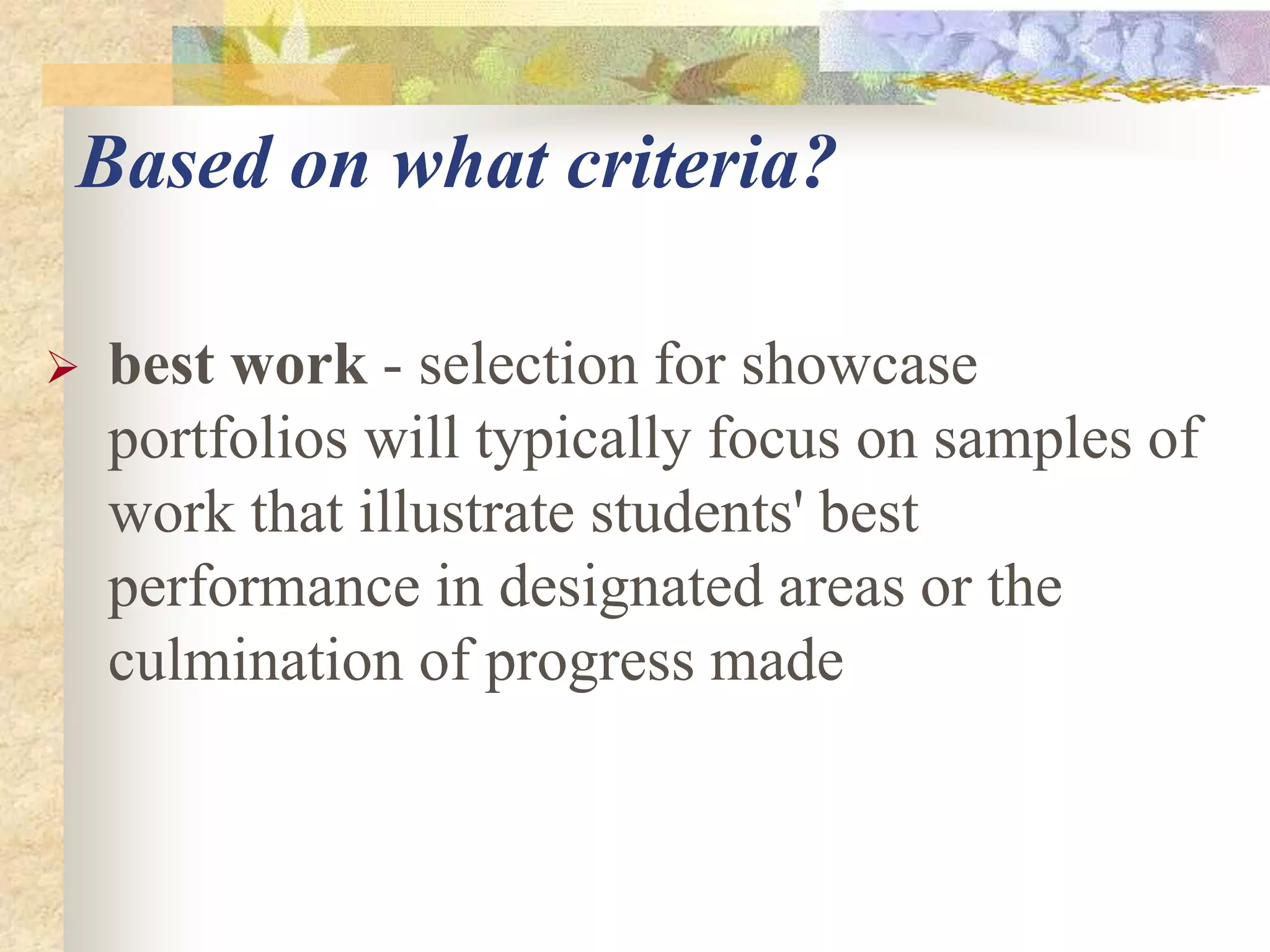 Based on what criteria?
 best work - selection for showcase
portfolios will typically focus on samples of
work that illustrate students' best
performance in designated areas or the
culmination of progress made
 