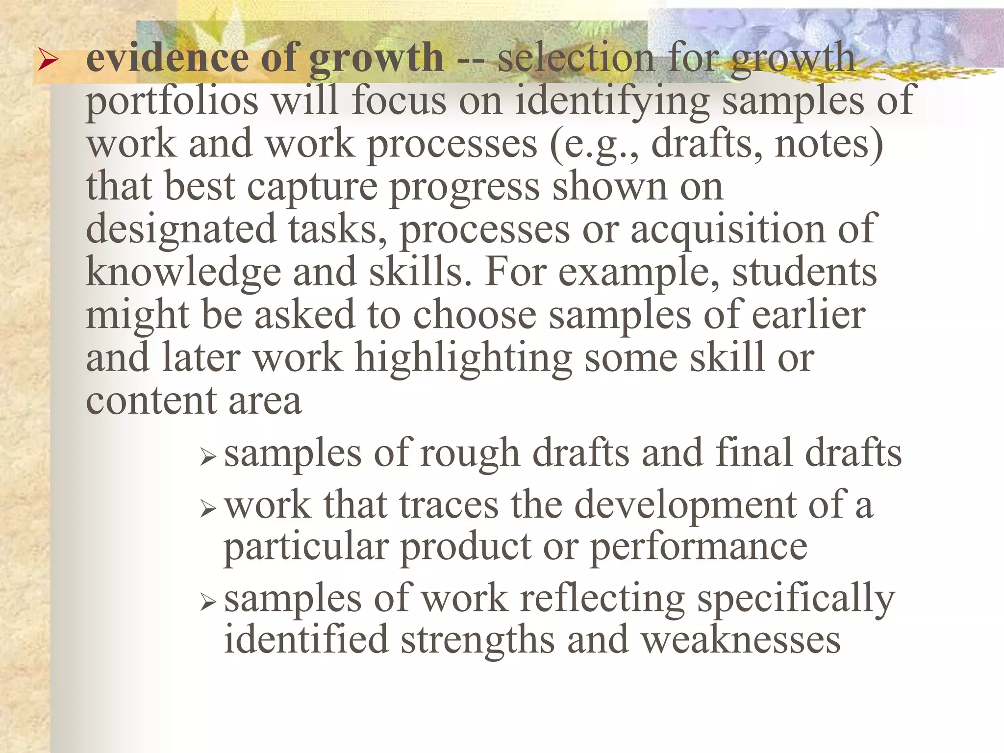  evidence of growth -- selection for growth
portfolios will focus on identifying samples of
work and work processes (e.g., drafts, notes)
that best capture progress shown on
designated tasks, processes or acquisition of
knowledge and skills. For example, students
might be asked to choose samples of earlier
and later work highlighting some skill or
content area
 samples of rough drafts and final drafts
 work that traces the development of a
particular product or performance
 samples of work reflecting specifically
identified strengths and weaknesses
 