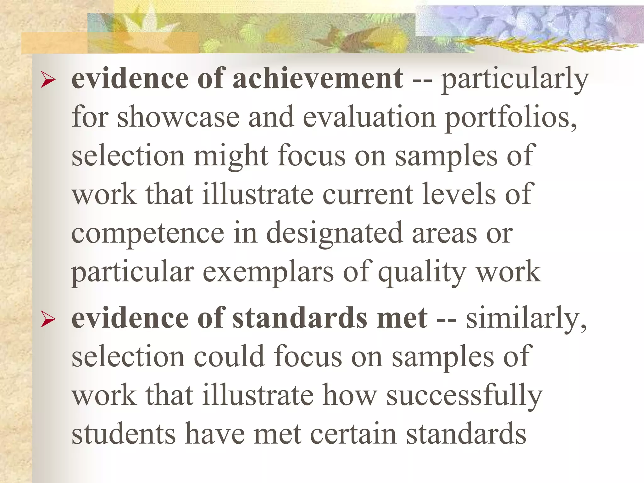  evidence of achievement -- particularly
for showcase and evaluation portfolios,
selection might focus on samples of
work that illustrate current levels of
competence in designated areas or
particular exemplars of quality work
 evidence of standards met -- similarly,
selection could focus on samples of
work that illustrate how successfully
students have met certain standards
 