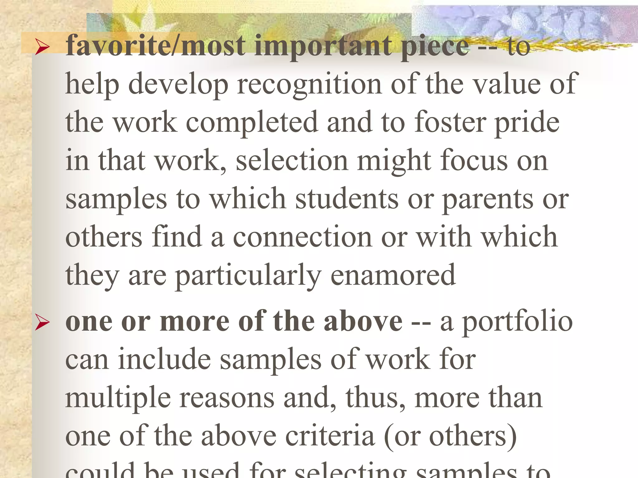  favorite/most important piece -- to
help develop recognition of the value of
the work completed and to foster pride
in that work, selection might focus on
samples to which students or parents or
others find a connection or with which
they are particularly enamored
 one or more of the above -- a portfolio
can include samples of work for
multiple reasons and, thus, more than
one of the above criteria (or others)
 