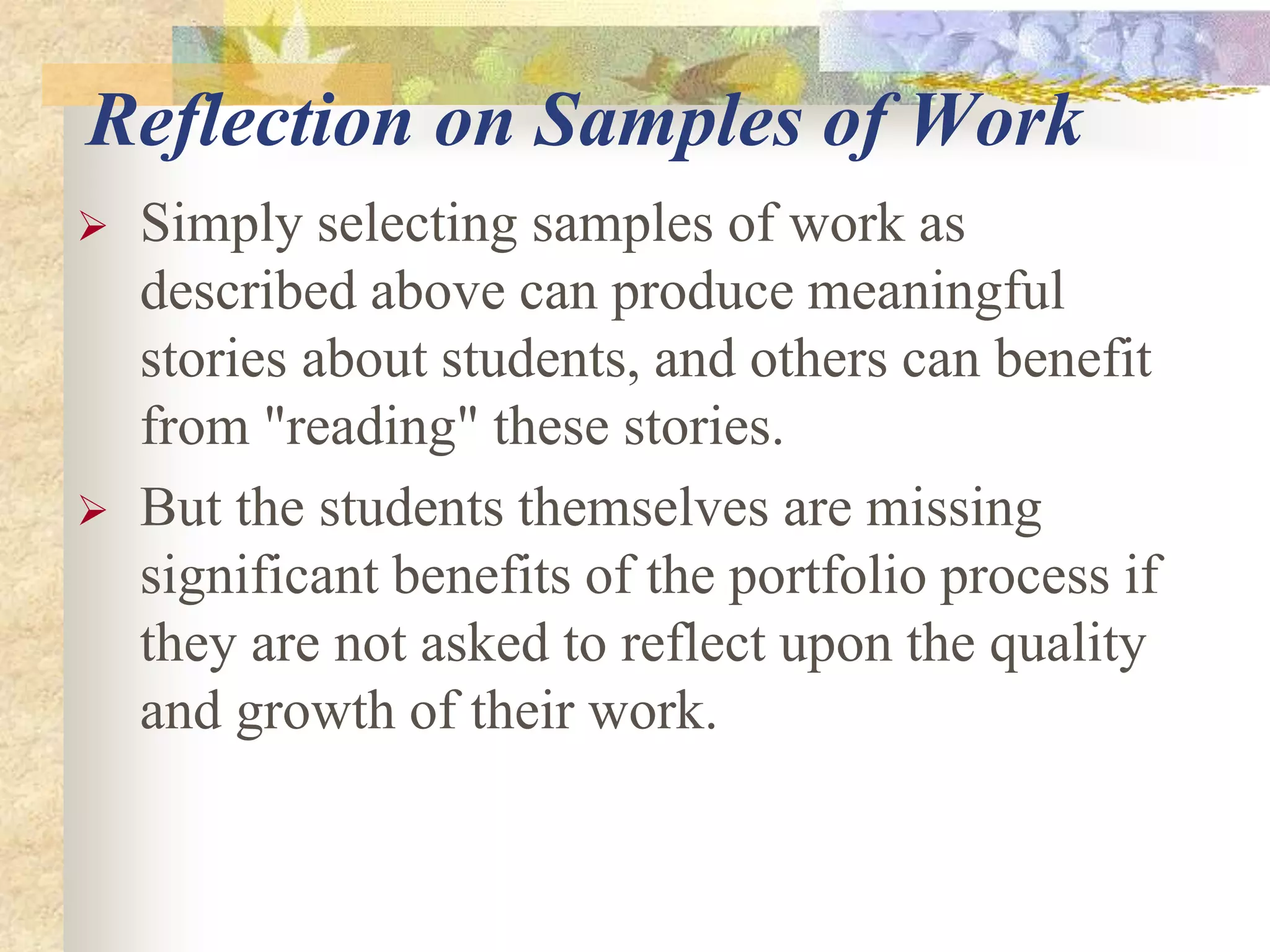 Reflection on Samples of Work
 Simply selecting samples of work as
described above can produce meaningful
stories about students, and others can benefit
from "reading" these stories.
 But the students themselves are missing
significant benefits of the portfolio process if
they are not asked to reflect upon the quality
and growth of their work.
 