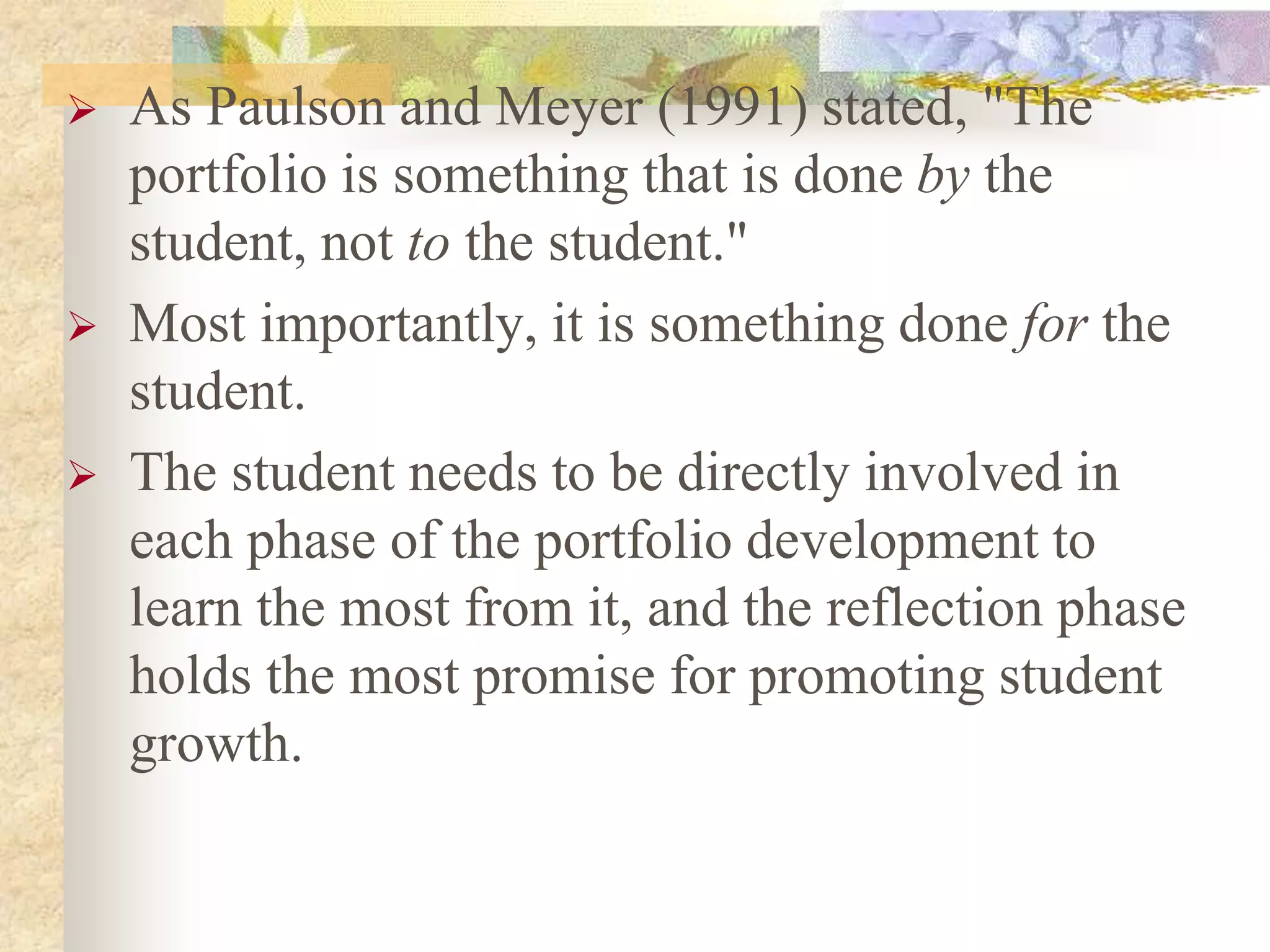  As Paulson and Meyer (1991) stated, "The
portfolio is something that is done by the
student, not to the student."
 Most importantly, it is something done for the
student.
 The student needs to be directly involved in
each phase of the portfolio development to
learn the most from it, and the reflection phase
holds the most promise for promoting student
growth.
 