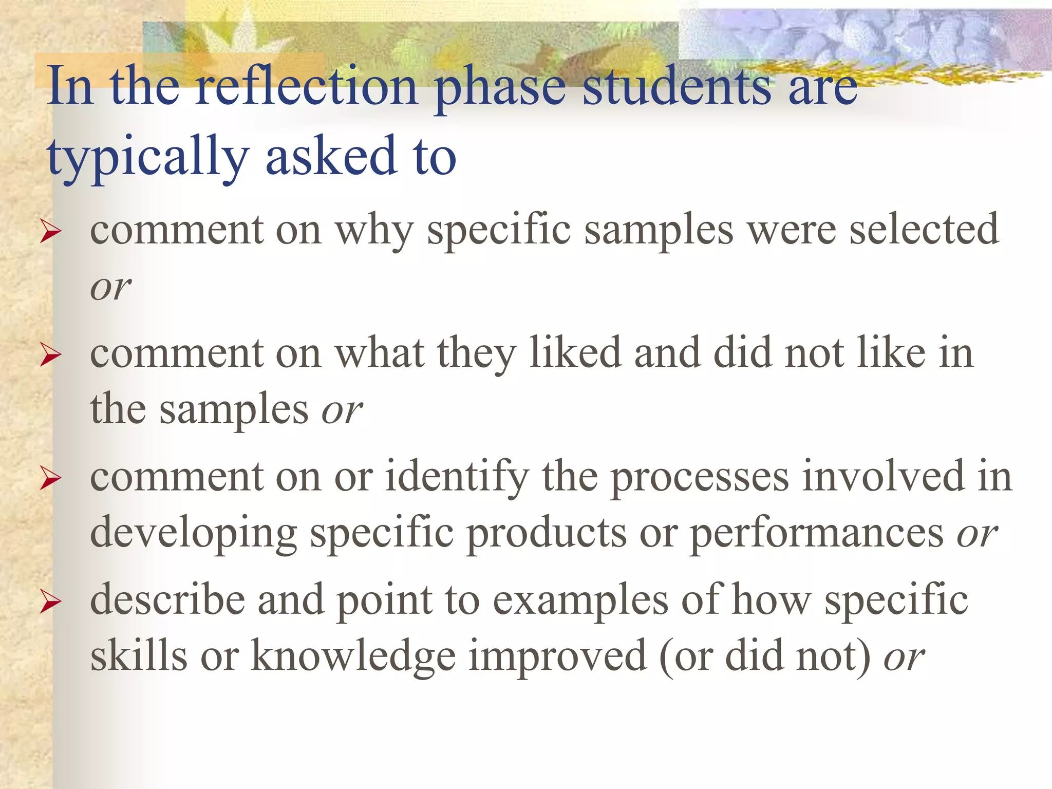In the reflection phase students are
typically asked to
 comment on why specific samples were selected
or
 comment on what they liked and did not like in
the samples or
 comment on or identify the processes involved in
developing specific products or performances or
 describe and point to examples of how specific
skills or knowledge improved (or did not) or
 