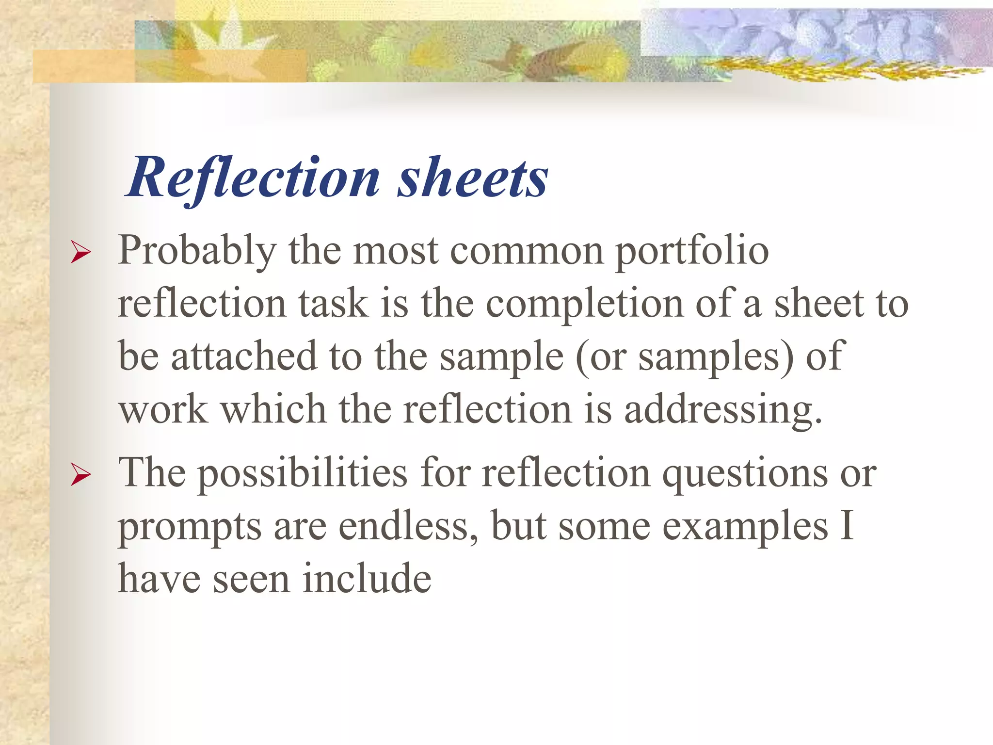 Reflection sheets
 Probably the most common portfolio
reflection task is the completion of a sheet to
be attached to the sample (or samples) of
work which the reflection is addressing.
 The possibilities for reflection questions or
prompts are endless, but some examples I
have seen include
 