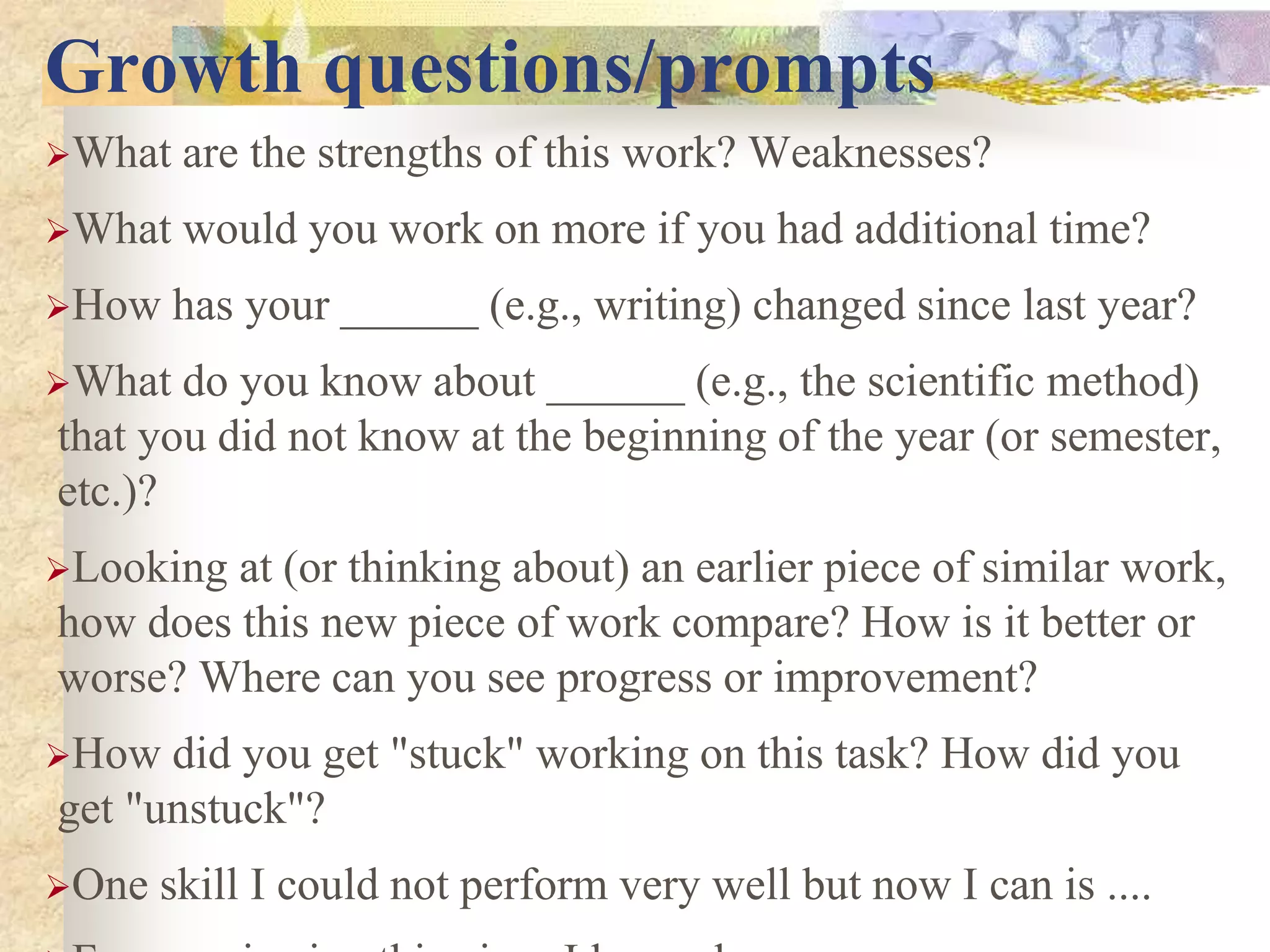 Growth questions/prompts
What are the strengths of this work? Weaknesses?
What would you work on more if you had additional time?
How has your ______ (e.g., writing) changed since last year?
What do you know about ______ (e.g., the scientific method)
that you did not know at the beginning of the year (or semester,
etc.)?
Looking at (or thinking about) an earlier piece of similar work,
how does this new piece of work compare? How is it better or
worse? Where can you see progress or improvement?
How did you get "stuck" working on this task? How did you
get "unstuck"?
One skill I could not perform very well but now I can is ....
 