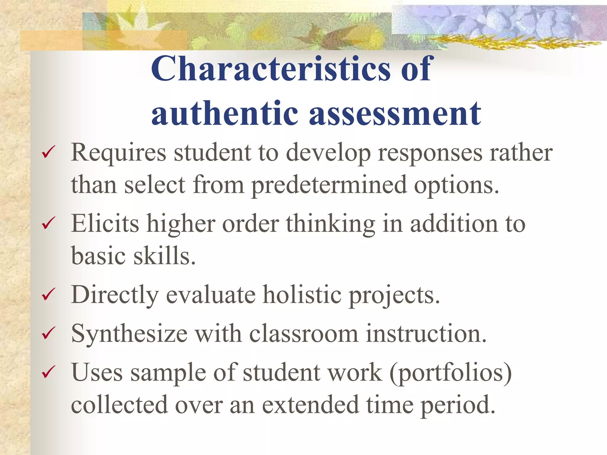 Characteristics of
authentic assessment
 Requires student to develop responses rather
than select from predetermined options.
 Elicits higher order thinking in addition to
basic skills.
 Directly evaluate holistic projects.
 Synthesize with classroom instruction.
 Uses sample of student work (portfolios)
collected over an extended time period.
 