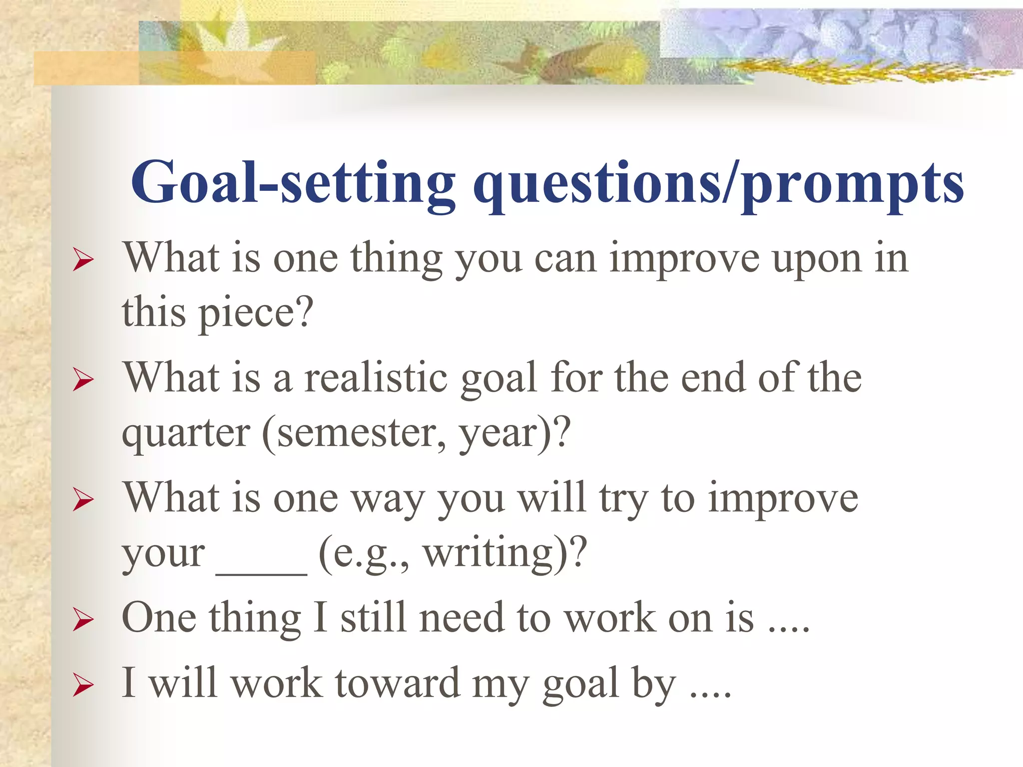 Goal-setting questions/prompts
 What is one thing you can improve upon in
this piece?
 What is a realistic goal for the end of the
quarter (semester, year)?
 What is one way you will try to improve
your ____ (e.g., writing)?
 One thing I still need to work on is ....
 I will work toward my goal by ....
 