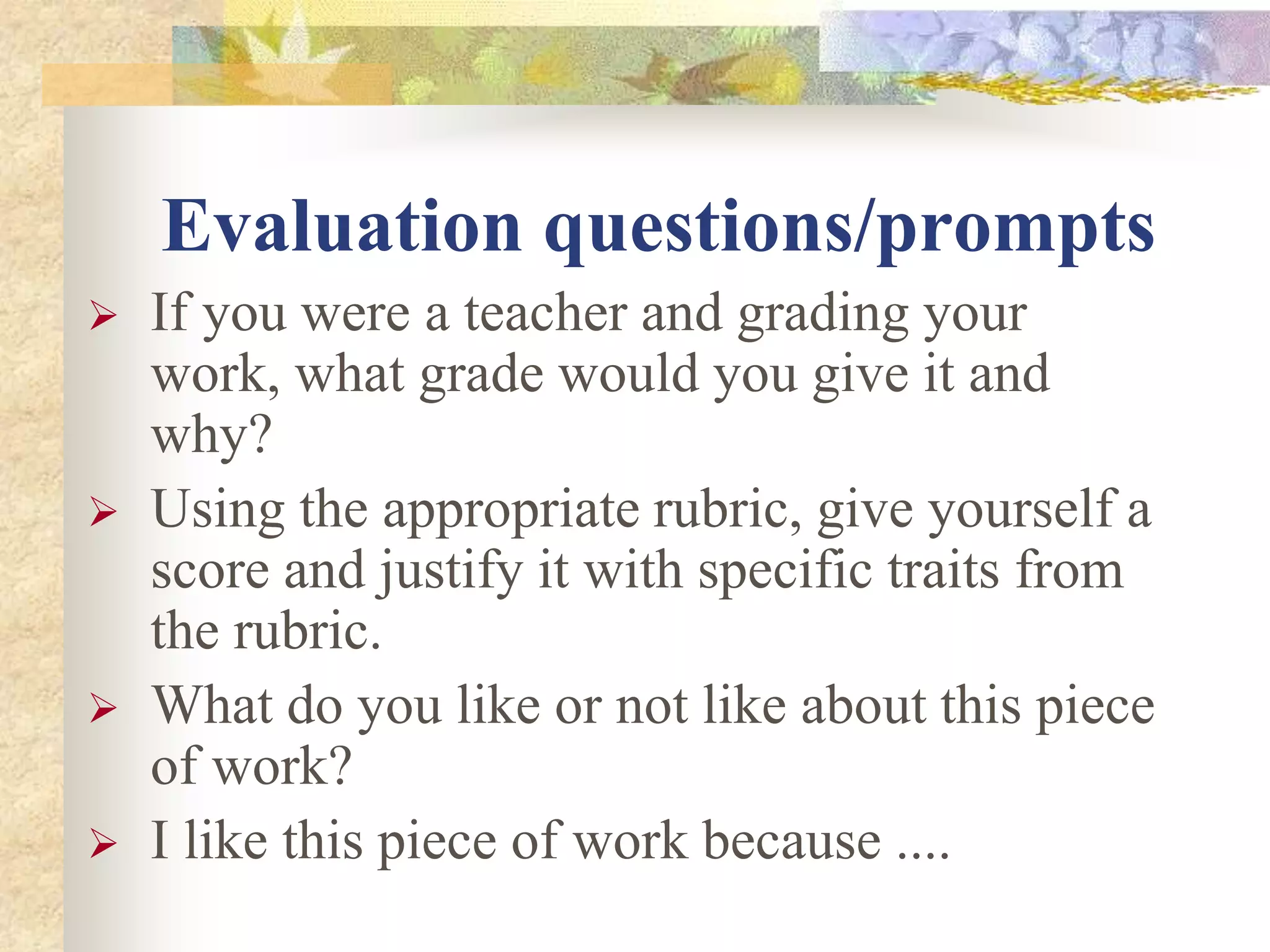 Evaluation questions/prompts
 If you were a teacher and grading your
work, what grade would you give it and
why?
 Using the appropriate rubric, give yourself a
score and justify it with specific traits from
the rubric.
 What do you like or not like about this piece
of work?
 I like this piece of work because ....
 